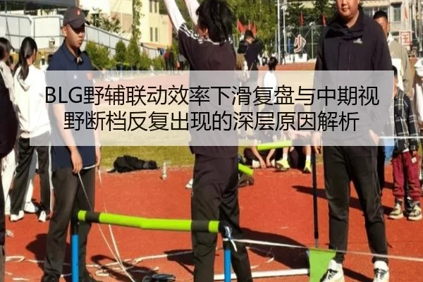BLG野辅联动效率下滑复盘与中期视野断档反复出现的深层原因解析