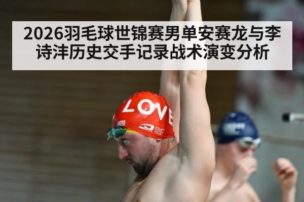 2026羽毛球世锦赛男单安赛龙与李诗沣历史交手记录战术演变分析