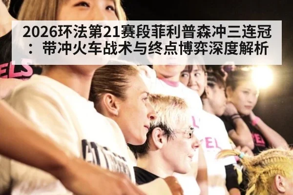 2026环法第21赛段菲利普森冲三连冠：带冲火车战术与终点博弈深度解析