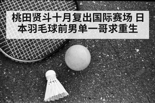 桃田贤斗十月复出国际赛场 日本羽毛球前男单一哥求重生