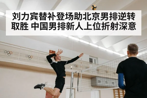 刘力宾替补登场助北京男排逆转取胜 中国男排新人上位折射深意