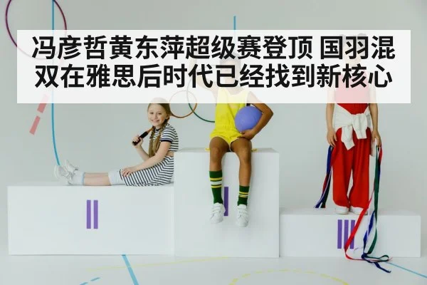 冯彦哲黄东萍超级赛登顶 国羽混双在雅思后时代已经找到新核心
