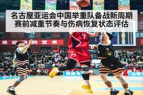 名古屋亚运会中国举重队备战新周期赛前减重节奏与伤病恢复状态评估