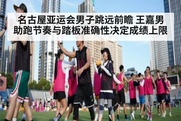 名古屋亚运会男子跳远前瞻 王嘉男助跑节奏与踏板准确性决定成绩上限
